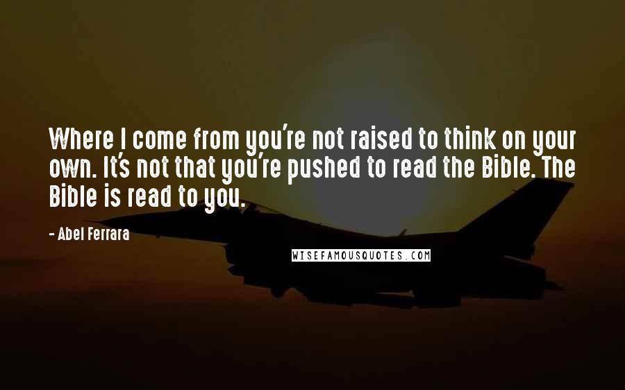 Abel Ferrara Quotes: Where I come from you're not raised to think on your own. It's not that you're pushed to read the Bible. The Bible is read to you.