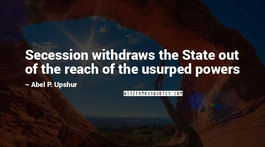 Abel P. Upshur Quotes: Secession withdraws the State out of the reach of the usurped powers