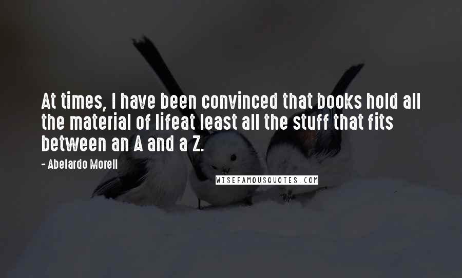 Abelardo Morell Quotes: At times, I have been convinced that books hold all the material of lifeat least all the stuff that fits between an A and a Z.