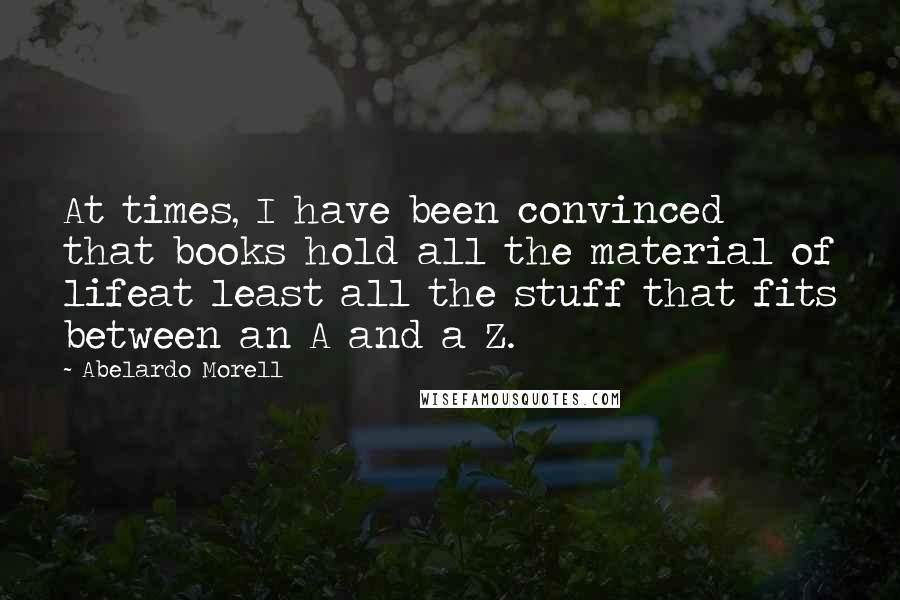 Abelardo Morell Quotes: At times, I have been convinced that books hold all the material of lifeat least all the stuff that fits between an A and a Z.