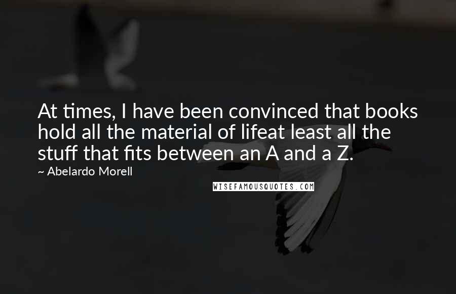 Abelardo Morell Quotes: At times, I have been convinced that books hold all the material of lifeat least all the stuff that fits between an A and a Z.