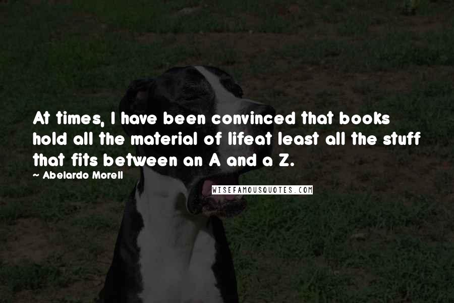 Abelardo Morell Quotes: At times, I have been convinced that books hold all the material of lifeat least all the stuff that fits between an A and a Z.