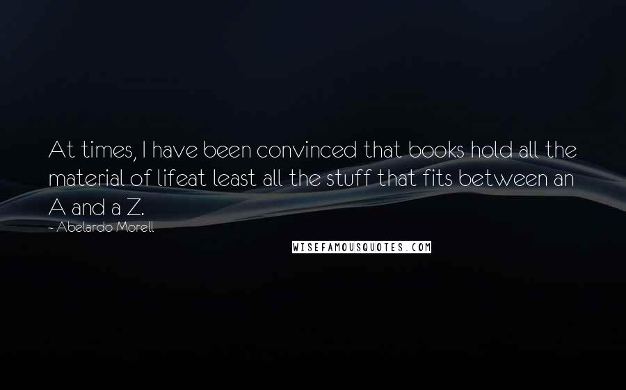 Abelardo Morell Quotes: At times, I have been convinced that books hold all the material of lifeat least all the stuff that fits between an A and a Z.