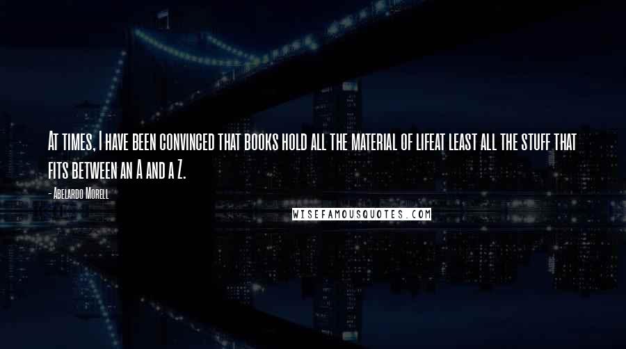 Abelardo Morell Quotes: At times, I have been convinced that books hold all the material of lifeat least all the stuff that fits between an A and a Z.