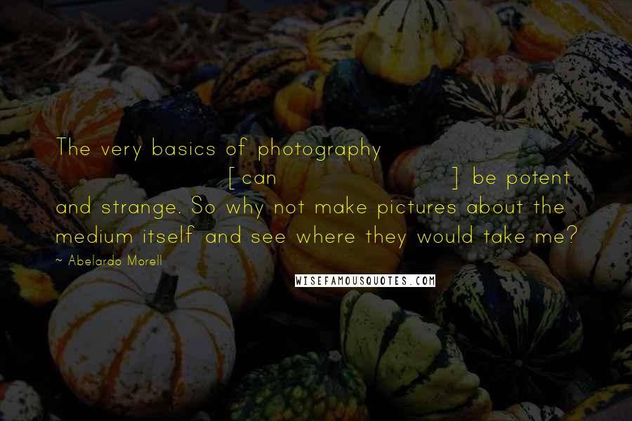 Abelardo Morell Quotes: The very basics of photography [can] be potent and strange. So why not make pictures about the medium itself and see where they would take me?