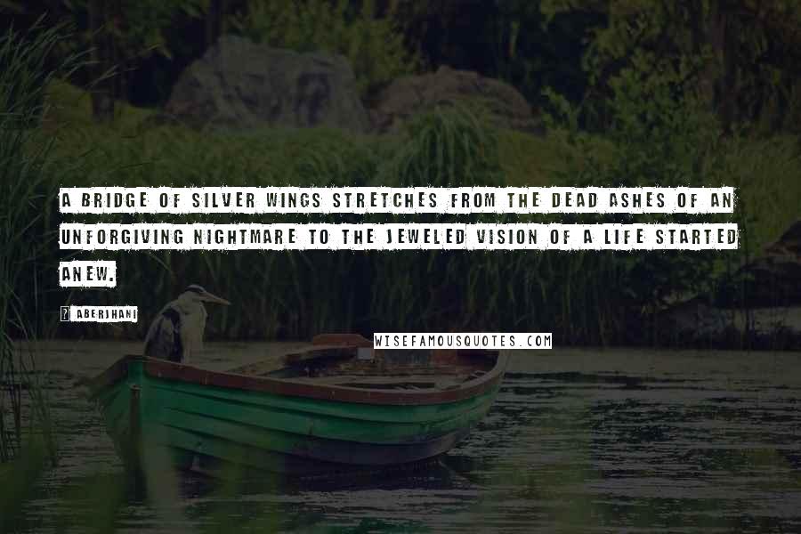 Aberjhani Quotes: A bridge of silver wings stretches from the dead ashes of an unforgiving nightmare to the jeweled vision of a life started anew.