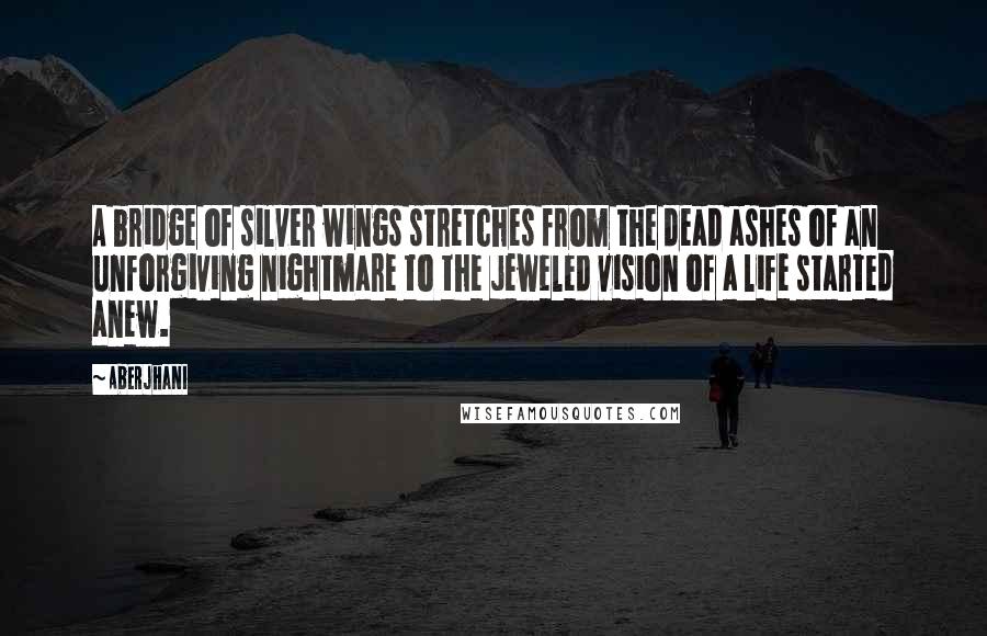 Aberjhani Quotes: A bridge of silver wings stretches from the dead ashes of an unforgiving nightmare to the jeweled vision of a life started anew.