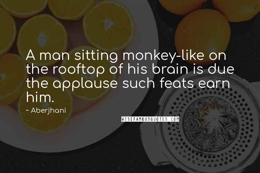 Aberjhani Quotes: A man sitting monkey-like on the rooftop of his brain is due the applause such feats earn him.