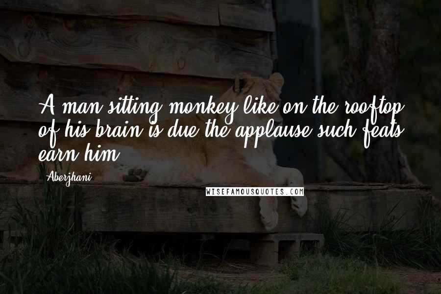 Aberjhani Quotes: A man sitting monkey-like on the rooftop of his brain is due the applause such feats earn him.