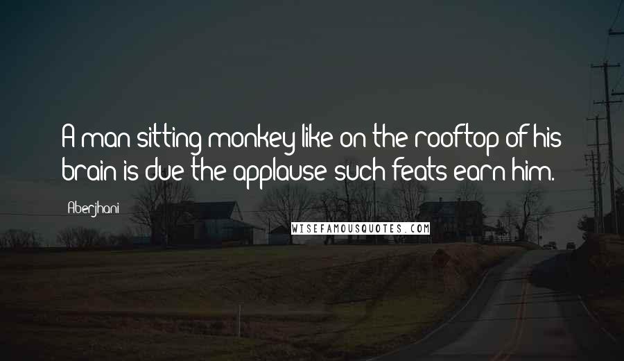 Aberjhani Quotes: A man sitting monkey-like on the rooftop of his brain is due the applause such feats earn him.
