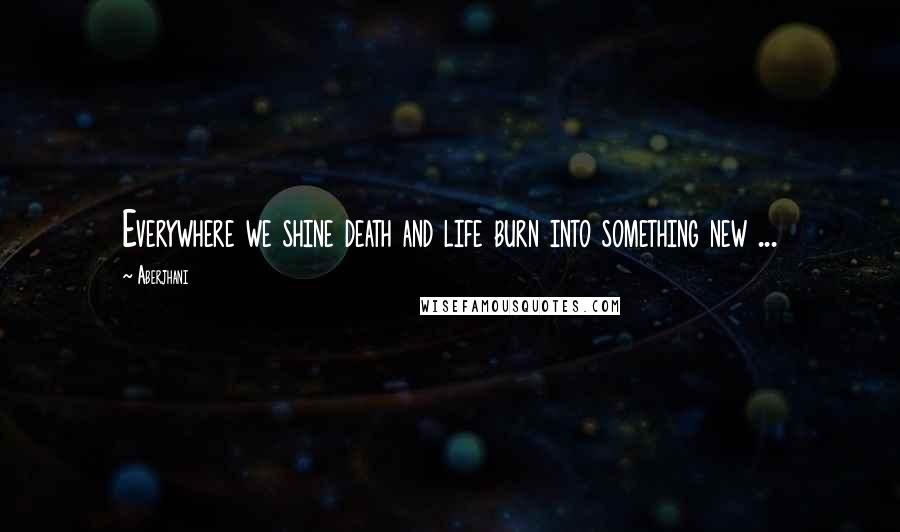 Aberjhani Quotes: Everywhere we shine death and life burn into something new ...