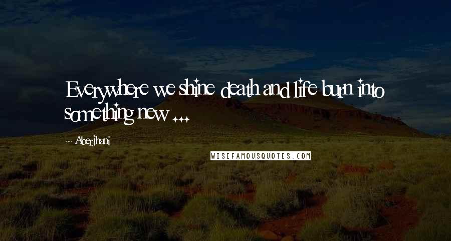 Aberjhani Quotes: Everywhere we shine death and life burn into something new ...