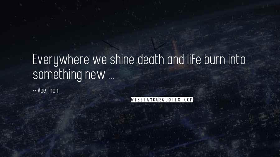 Aberjhani Quotes: Everywhere we shine death and life burn into something new ...