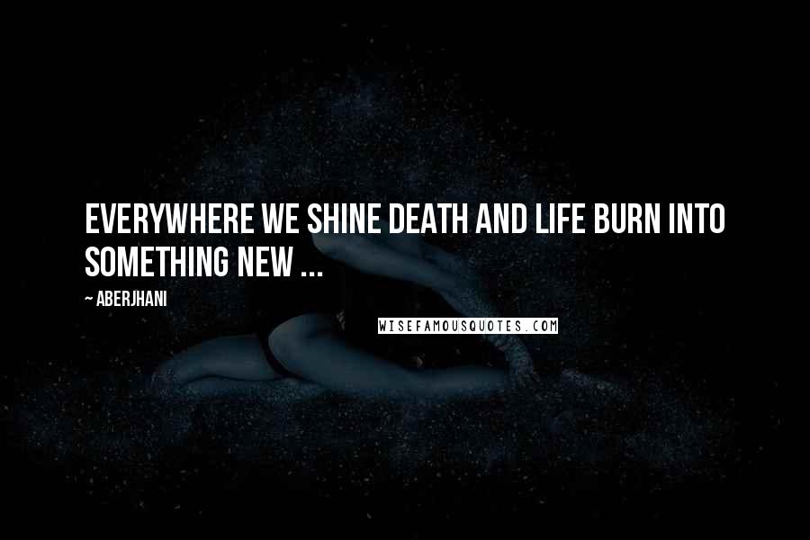 Aberjhani Quotes: Everywhere we shine death and life burn into something new ...