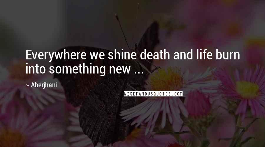 Aberjhani Quotes: Everywhere we shine death and life burn into something new ...