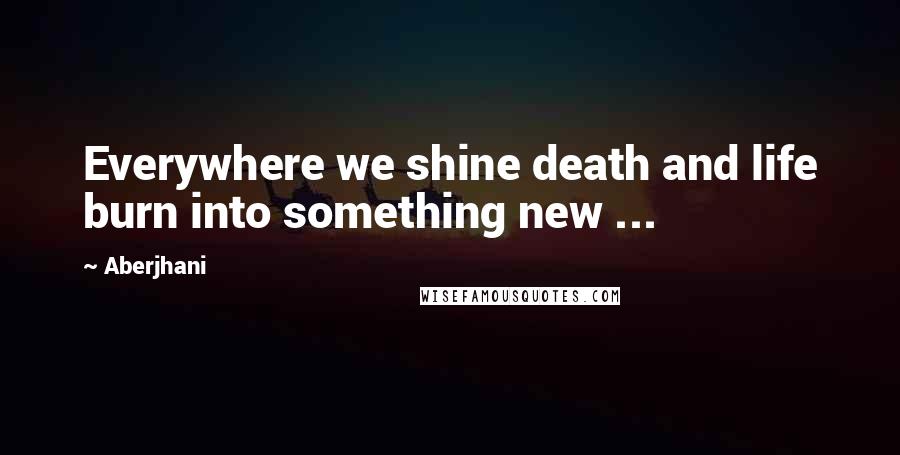 Aberjhani Quotes: Everywhere we shine death and life burn into something new ...