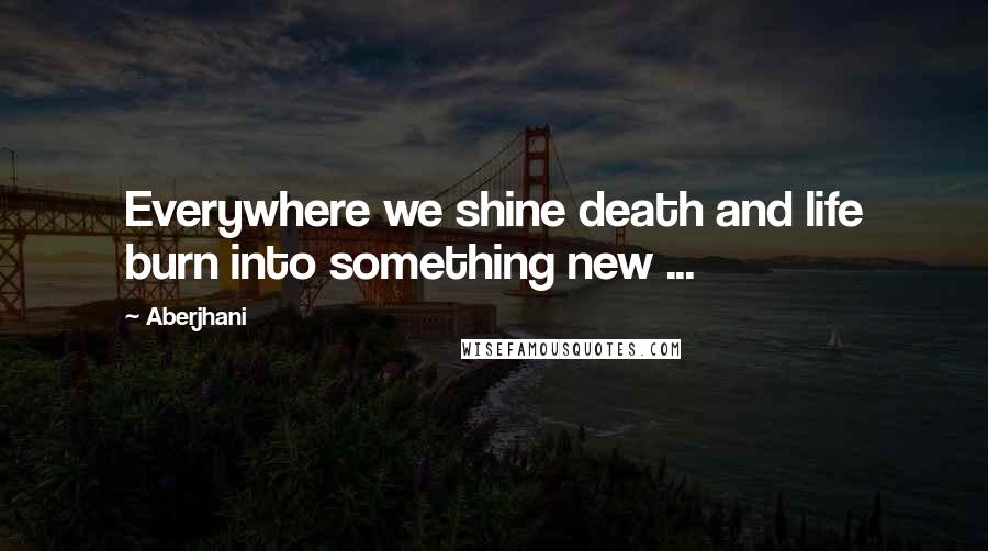 Aberjhani Quotes: Everywhere we shine death and life burn into something new ...