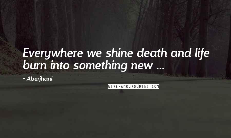 Aberjhani Quotes: Everywhere we shine death and life burn into something new ...