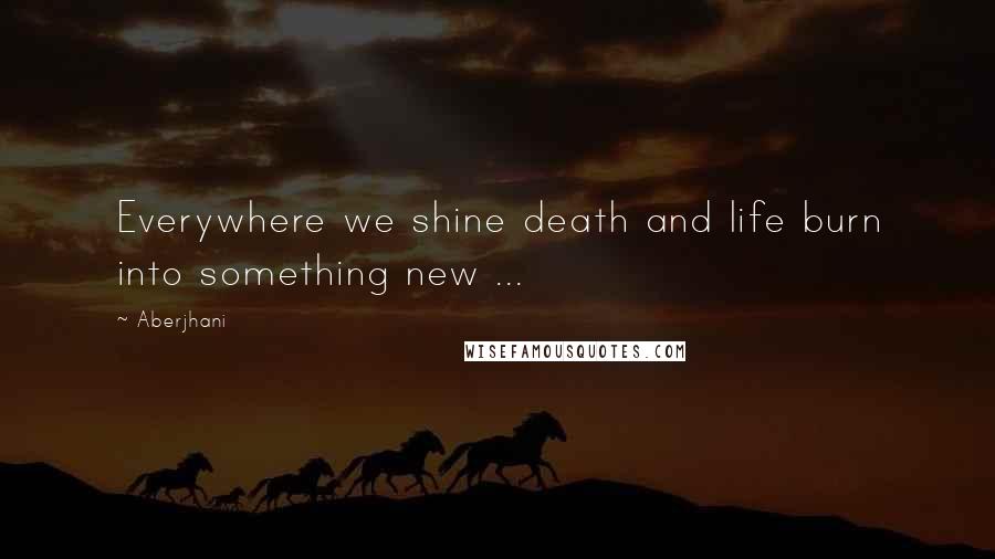 Aberjhani Quotes: Everywhere we shine death and life burn into something new ...