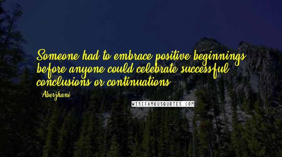 Aberjhani Quotes: Someone had to embrace positive beginnings before anyone could celebrate successful conclusions or continuations.