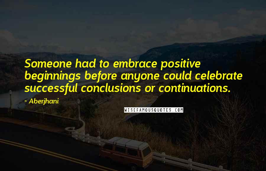 Aberjhani Quotes: Someone had to embrace positive beginnings before anyone could celebrate successful conclusions or continuations.