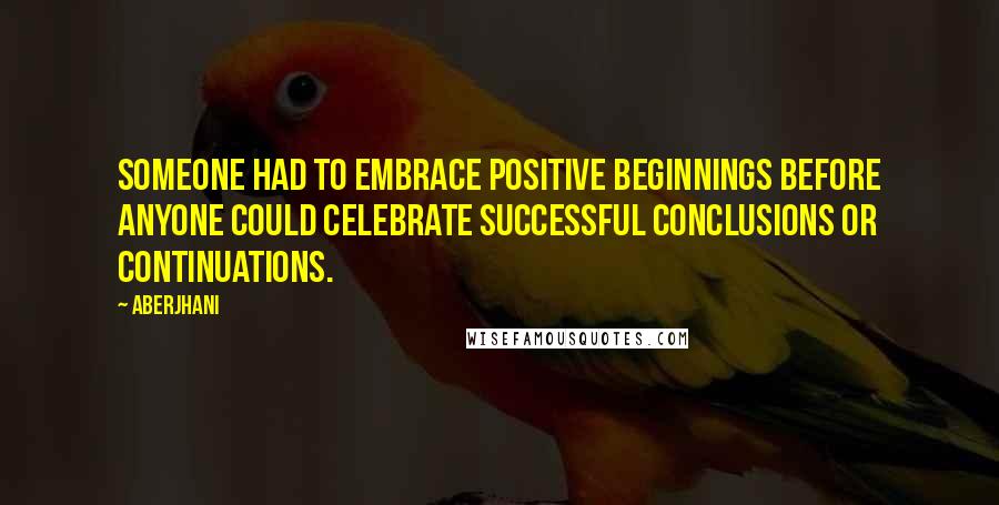Aberjhani Quotes: Someone had to embrace positive beginnings before anyone could celebrate successful conclusions or continuations.