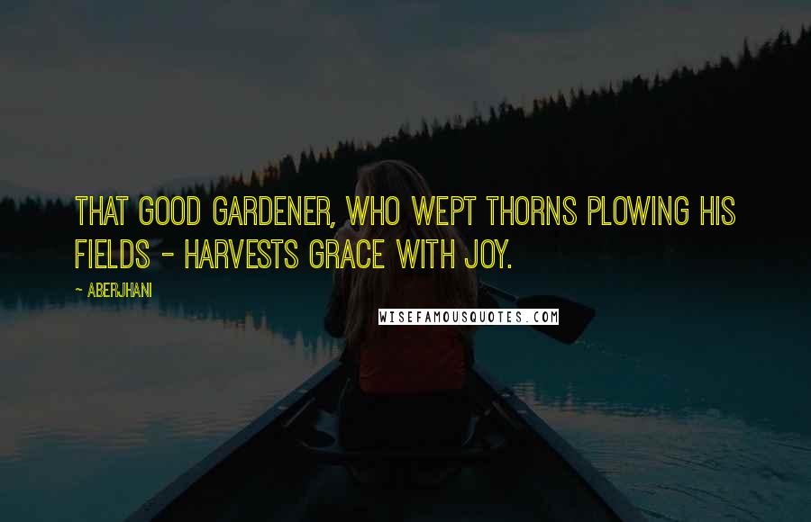 Aberjhani Quotes: That good gardener, who wept thorns plowing his fields - harvests grace with joy.
