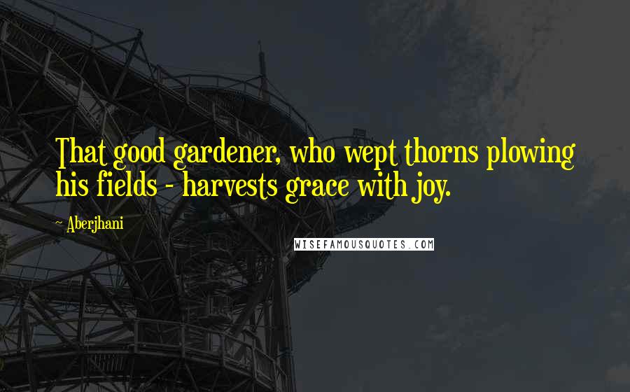 Aberjhani Quotes: That good gardener, who wept thorns plowing his fields - harvests grace with joy.