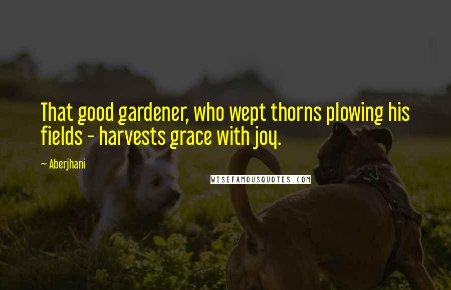 Aberjhani Quotes: That good gardener, who wept thorns plowing his fields - harvests grace with joy.