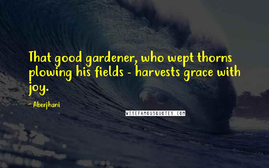 Aberjhani Quotes: That good gardener, who wept thorns plowing his fields - harvests grace with joy.