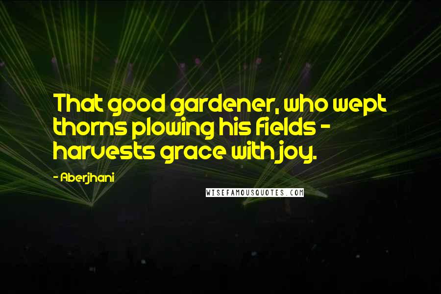 Aberjhani Quotes: That good gardener, who wept thorns plowing his fields - harvests grace with joy.