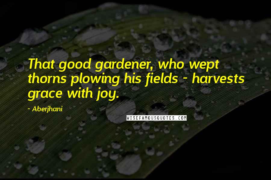 Aberjhani Quotes: That good gardener, who wept thorns plowing his fields - harvests grace with joy.