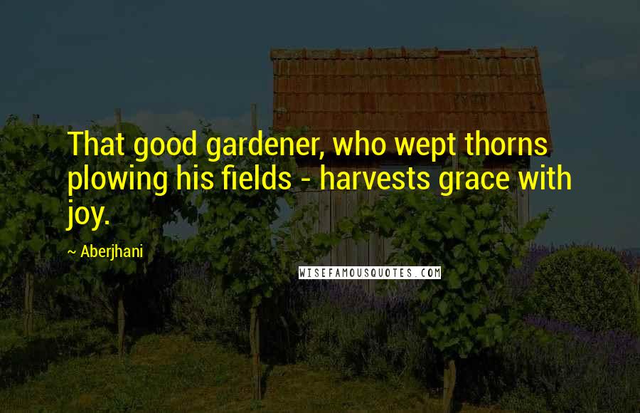 Aberjhani Quotes: That good gardener, who wept thorns plowing his fields - harvests grace with joy.