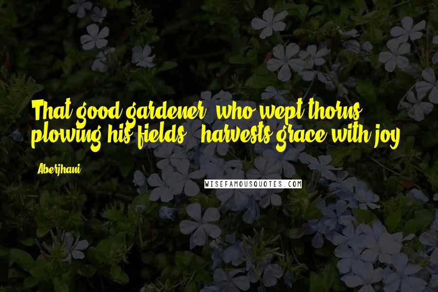 Aberjhani Quotes: That good gardener, who wept thorns plowing his fields - harvests grace with joy.