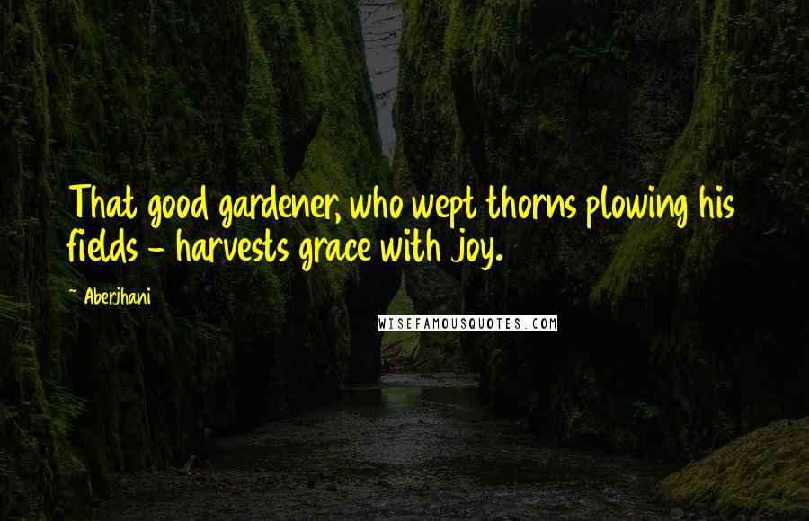 Aberjhani Quotes: That good gardener, who wept thorns plowing his fields - harvests grace with joy.