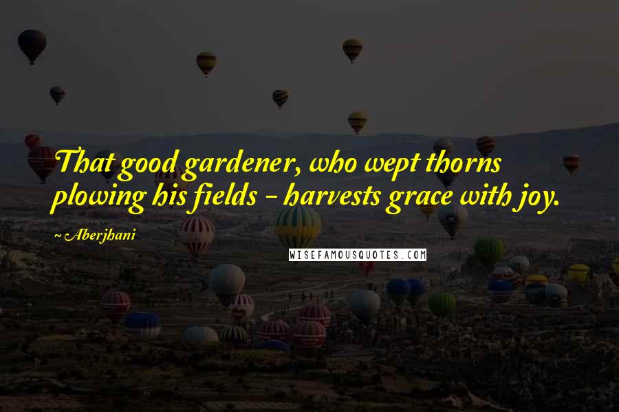 Aberjhani Quotes: That good gardener, who wept thorns plowing his fields - harvests grace with joy.