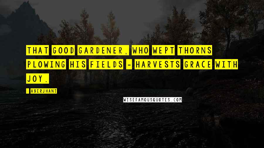 Aberjhani Quotes: That good gardener, who wept thorns plowing his fields - harvests grace with joy.