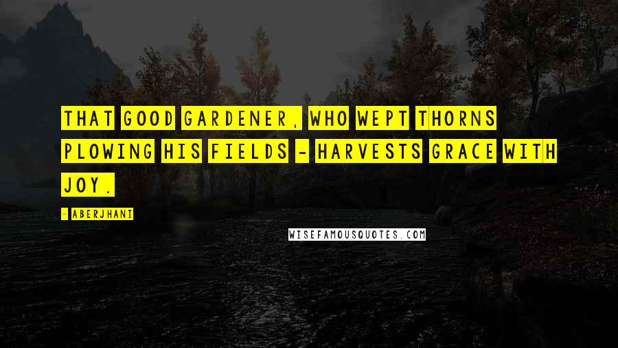 Aberjhani Quotes: That good gardener, who wept thorns plowing his fields - harvests grace with joy.