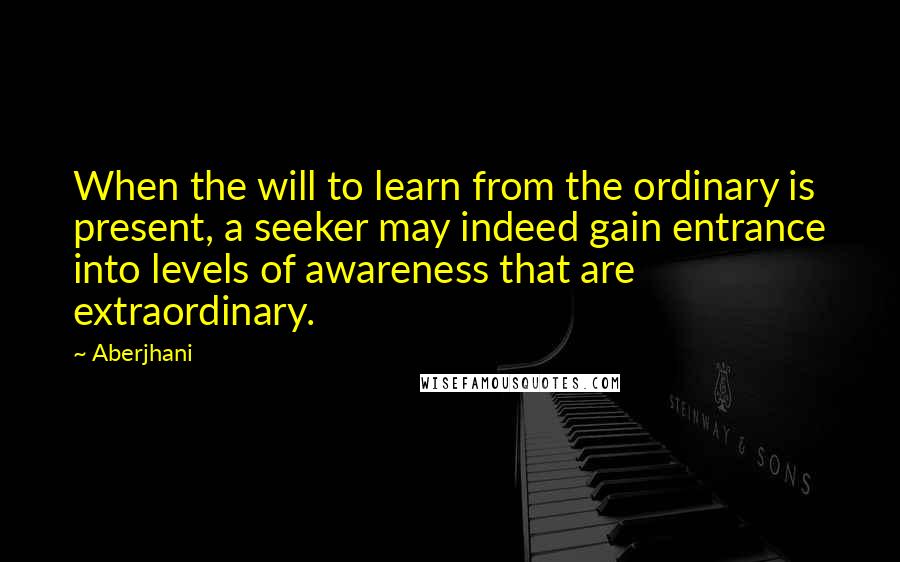 Aberjhani Quotes: When the will to learn from the ordinary is present, a seeker may indeed gain entrance into levels of awareness that are extraordinary.