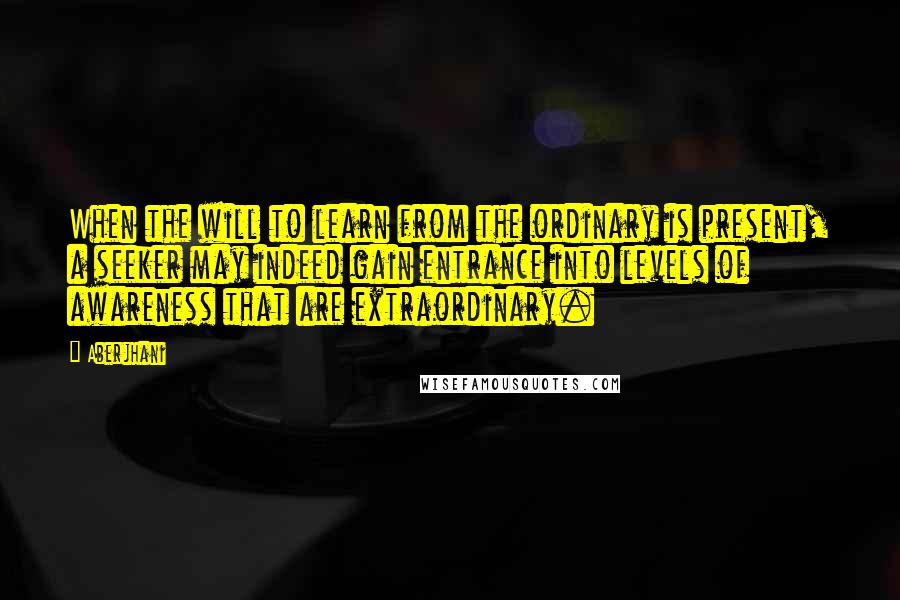 Aberjhani Quotes: When the will to learn from the ordinary is present, a seeker may indeed gain entrance into levels of awareness that are extraordinary.