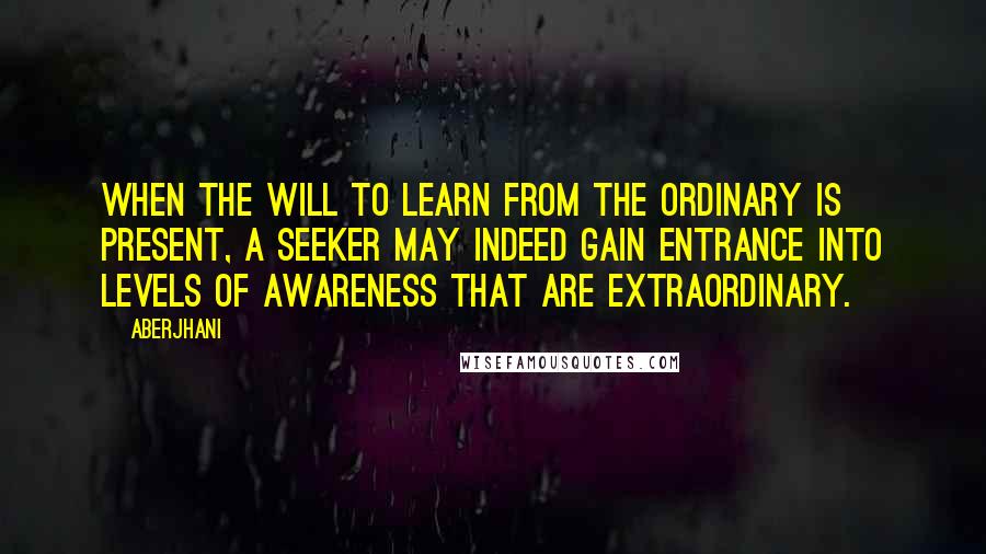 Aberjhani Quotes: When the will to learn from the ordinary is present, a seeker may indeed gain entrance into levels of awareness that are extraordinary.
