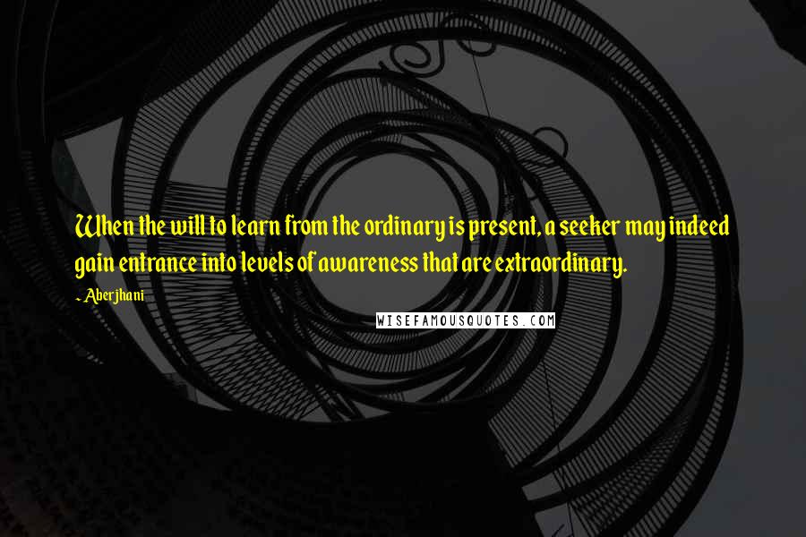 Aberjhani Quotes: When the will to learn from the ordinary is present, a seeker may indeed gain entrance into levels of awareness that are extraordinary.