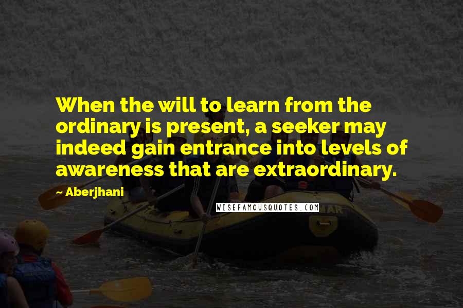 Aberjhani Quotes: When the will to learn from the ordinary is present, a seeker may indeed gain entrance into levels of awareness that are extraordinary.