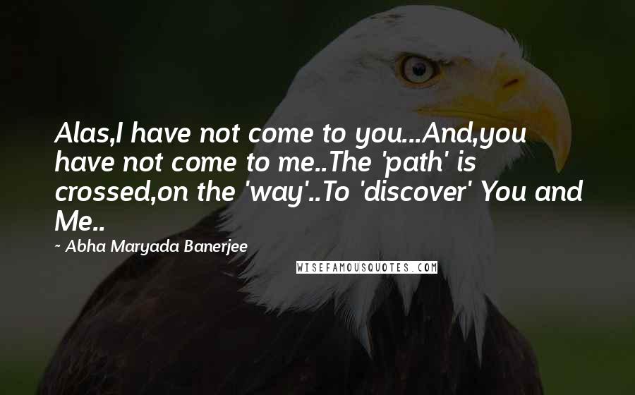 Abha Maryada Banerjee Quotes: Alas,I have not come to you...And,you have not come to me..The 'path' is crossed,on the 'way'..To 'discover' You and Me..