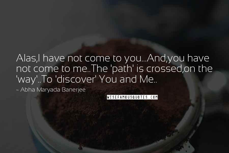 Abha Maryada Banerjee Quotes: Alas,I have not come to you...And,you have not come to me..The 'path' is crossed,on the 'way'..To 'discover' You and Me..