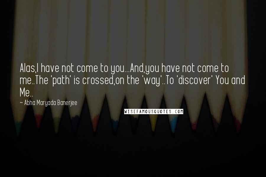 Abha Maryada Banerjee Quotes: Alas,I have not come to you...And,you have not come to me..The 'path' is crossed,on the 'way'..To 'discover' You and Me..