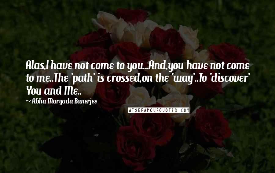 Abha Maryada Banerjee Quotes: Alas,I have not come to you...And,you have not come to me..The 'path' is crossed,on the 'way'..To 'discover' You and Me..