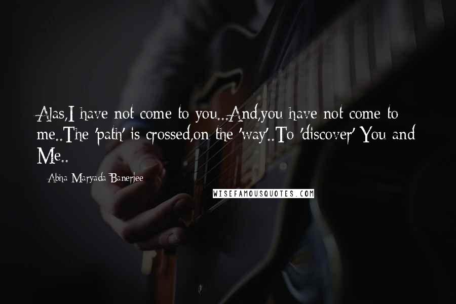 Abha Maryada Banerjee Quotes: Alas,I have not come to you...And,you have not come to me..The 'path' is crossed,on the 'way'..To 'discover' You and Me..