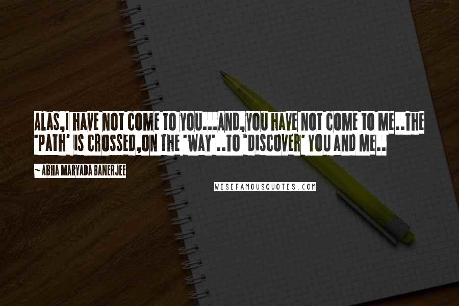 Abha Maryada Banerjee Quotes: Alas,I have not come to you...And,you have not come to me..The 'path' is crossed,on the 'way'..To 'discover' You and Me..