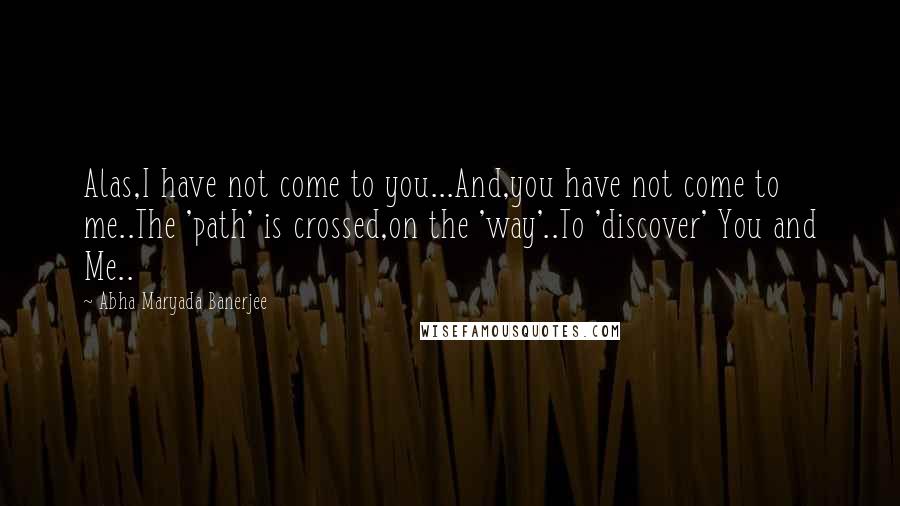 Abha Maryada Banerjee Quotes: Alas,I have not come to you...And,you have not come to me..The 'path' is crossed,on the 'way'..To 'discover' You and Me..